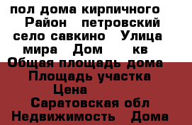 пол дома кирпичного  › Район ­ петровский село савкино › Улица ­ мира › Дом ­ 12 кв2 › Общая площадь дома ­ 64 › Площадь участка ­ 600 › Цена ­ 150 000 - Саратовская обл. Недвижимость » Дома, коттеджи, дачи продажа   
